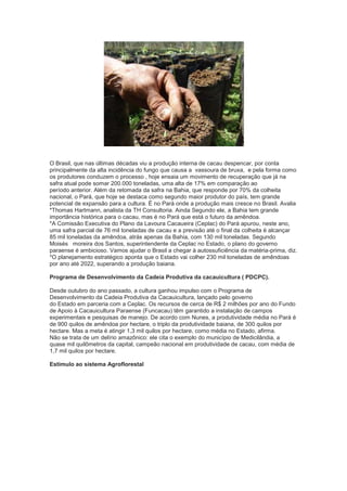 O Brasil, que nas últimas décadas viu a produção interna de cacau despencar, por conta
principalmente da alta incidência do fungo que causa a vassoura de bruxa, e pela forma como
os produtores conduzem o processo , hoje ensaia um movimento de recuperação que já na
safra atual pode somar 200.000 toneladas, uma alta de 17% em comparação ao
período anterior. Além da retomada da safra na Bahia, que responde por 70% da colheita
nacional, o Pará, que hoje se destaca como segundo maior produtor do país, tem grande
potencial de expansão para a cultura. É no Pará onde a produção mais cresce no Brasil. Avalia
*Thomas Hartmann, analista da TH Consultoria. Ainda Segundo ele, a Bahia tem grande
importância histórica para o cacau, mas é no Pará que está o futuro da amêndoa.
*A Comissão Executiva do Plano da Lavoura Cacaueira (Ceplac) do Pará apurou, neste ano,
uma safra parcial de 76 mil toneladas de cacau e a previsão até o final da colheita é alcançar
85 mil toneladas da amêndoa, atrás apenas da Bahia, com 130 mil toneladas. Segundo
Moisés moreira dos Santos, superintendente da Ceplac no Estado, o plano do governo
paraense é ambicioso. Vamos ajudar o Brasil a chegar à autossuficiência da matéria-prima, diz.
*O planejamento estratégico aponta que o Estado vai colher 230 mil toneladas de amêndoas
por ano até 2022, superando a produção baiana.

Programa de Desenvolvimento da Cadeia Produtiva da cacauicultura ( PDCPC).

Desde outubro do ano passado, a cultura ganhou impulso com o Programa de
Desenvolvimento da Cadeia Produtiva da Cacauicultura, lançado pelo governo
do Estado em parceria com a Ceplac. Os recursos de cerca de R$ 2 milhões por ano do Fundo
de Apoio à Cacauicultura Paraense (Funcacau) têm garantido a instalação de campos
experimentais e pesquisas de manejo. De acordo com Nunes, a produtividade média no Pará é
de 900 quilos de amêndoa por hectare, o triplo da produtividade baiana, de 300 quilos por
hectare. Mas a meta é atingir 1,3 mil quilos por hectare, como média no Estado, afirma.
Não se trata de um delírio amazônico: ele cita o exemplo do município de Medicilândia, a
quase mil quilômetros da capital, campeão nacional em produtividade de cacau, com média de
1,7 mil quilos por hectare.

Estimulo ao sistema Agroflorestal
 