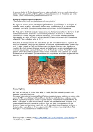 A recomendação da Ceplac é que as lavouras sejam cultivadas junto com essências nativas,
como mogno, ipê, cumaru, andiroba, jatobá, entre outras espécies da Amazônia, que serão
usadas para o sombreamento permanente das lavouras.

Produção no Pará – Lucro reinvestido.
“A colheita no Pará pode ser realizada durante o ano inteiro”

Na região de Altamira, maior polo de produção do Estado que contempla os municípios de
Altamira, Vitória do Xingu, Medicilândia e Brasil Novo , existem cerca de 40.000 hectares
cultivados com cacau, que devem render neste ano uma safra de 53.000 toneladas.

No Pará, a área destinada ao cultivo cresce todo ano. Temos nesta safra uma demanda de 20
milhões de sementes, mas nossa capacidade de produção é de apenas 14 milhões de
unidades, diz Santos. Segundo projeções da Ceplac, 16.000 novos hectares devem ser
incorporados ao cultivo no Estado. A produção de 2012 está estimada em 85.000 toneladas,
alta de 30,7% em relação à safra de 2011.

Resultado do esforço conjunto dos agricultores, que têm por hábito investir na expansão das
lavouras quase todo o lucro que a cultura lhes proporciona. A produtora Gabriela Soares, hoje
com 78 anos, chegou ao Pará em 1980 e começou a plantar cacau em 1982. Atualmente,
mantêm 42 mil pés produzindo e está fazendo um trabalho com os técnicos da Ceplac para
melhorar a qualidade e a produtividade, em torno de 1 quilo por hectare. Plantei 6 mil novos
pés em janeiro de 2010 e vou plantar mais 3 mil pés neste ano, conta Gabriela, que divide a
colheita com os sete meeiros que trabalham em sua propriedade. Acho justo eu ganhar e eles
também, diz.




Cacau Orgânico

No Pará, as cotações se situam entre R$ 4,70 e R$ 6 por quilo, menores que as do ano
passado, mas remuneradoras.
Para a agricultora Maria Concebida Maciel Tabosa, que planta cacau orgânico, os preços estão
acima de R$ 6 por quilo de produto certificado. Vendemos parte de nossa produção para a
Natura, exportamos um pouco para a Suíça e o restante vendemos no mercado interno, diz
Maria, que chegou ao Pará em 1974 e hoje mantém 350 hectares de terras na região, dos
quais cultiva 80 hectares com cacau orgânico. Seus oito filhos é que tomam conta das
lavouras. Neste ano, plantamos mais 2.500 pés. O plano é continuar investindo em terras e
lavouras, diz a agricultora de 63 anos, que mantém 19 meeiros em sua propriedade. Nas
barcaças, o cacau seca antes de ser transportado.



--
Postado por ED FERREIRA no MATA ATLÂNTICA E CACAU-Verdades &amp; Mentirasem
10/29/2012 07:21:00 AM
 