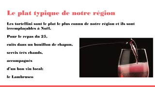Le plat typique de notre région
Les tortellini sont le plat le plus connu de notre région et ils sont
irremplaçables à Noël.
Pour le repas du 25,
cuits dans un bouillon de chapon,
servis très chauds,
accompagnés
d’un bon vin local:
le Lambrusco
 