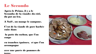 Le Secondo
Après le Primo, il y a le
Secondo: de la viande: du rôti,
du pot au feu.
A Noël , on mange le zampone.
C’est de la viande de porc hachée
cuite dans
la patte du cochon, que l’on
coupe
en tranches épaisses, et que l’on
accompagne
avec une purée de pommes de
terre.
 