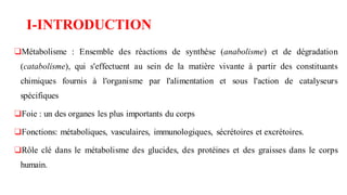 I-INTRODUCTION
❑Métabolisme : Ensemble des réactions de synthèse (anabolisme) et de dégradation
(catabolisme), qui s'effectuent au sein de la matière vivante à partir des constituants
chimiques fournis à l'organisme par l'alimentation et sous l'action de catalyseurs
spécifiques
❑Foie : un des organes les plus importants du corps
❑Fonctions: métaboliques, vasculaires, immunologiques, sécrétoires et excrétoires.
❑Rôle clé dans le métabolisme des glucides, des protéines et des graisses dans le corps
humain.
 