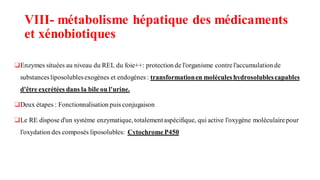 VIII- métabolisme hépatique des médicaments
et xénobiotiques
❑Enzymes situées au niveau du REL du foie++: protection de l'organisme contrel'accumulation de
substancesliposolublesexogènes et endogènes : transformationen molécules hydrosolublescapables
d'être excrétées dans la bile ou l'urine.
❑Deux étapes : Fonctionnalisation puis conjugaison
❑Le RE dispose d'un système enzymatique, totalementaspécifique, qui active l'oxygène moléculairepour
l'oxydation des composés liposolubles: CytochromeP450
 