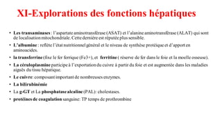 XI-Explorations des fonctions hépatiques
• Les transaminases: l’aspartateaminotransférase (ASAT) et l’alanineaminotransférase (ALAT) qui sont
de localisationmitochondriale. Cettedernière est réputéeplus sensible.
• L’albumine : reflète l’état nutritionnelgénéral et le niveau de synthèse protéiqueet d’apport en
aminoacides.
• la transferrine (fixe le fer ferrique (Fe3+), et ferritine( réserve de fer dans le foie et la moelle osseuse).
• La céruloplasmine participeà l’exportationdu cuivre à partir du foie et est augmentée dans les maladies
aiguës du tissu hépatique.
• Le cuivre: composant important de nombreuses enzymes.
• La bilirubinémie
• La g-GT et La phosphatasealcaline (PAL): cholestases.
• protéines de coagulation sanguine: TP temps de prothrombine
 