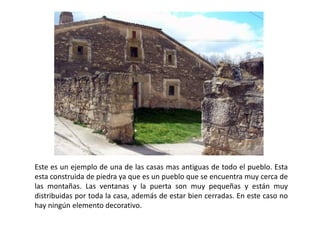 Este es un ejemplo de una de las casas mas antiguas de todo el pueblo. Esta 
esta construida de piedra ya que es un pueblo que se encuentra muy cerca de 
las montañas. Las ventanas y la puerta son muy pequeñas y están muy 
distribuidas por toda la casa, además de estar bien cerradas. En este caso no 
hay ningún elemento decorativo. 
 