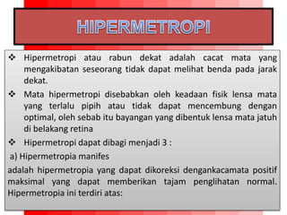  Hipermetropi atau rabun dekat adalah cacat mata yang
mengakibatan seseorang tidak dapat melihat benda pada jarak
dekat.
 Mata hipermetropi disebabkan oleh keadaan fisik lensa mata
yang terlalu pipih atau tidak dapat mencembung dengan
optimal, oleh sebab itu bayangan yang dibentuk lensa mata jatuh
di belakang retina
 Hipermetropi dapat dibagi menjadi 3 :
a) Hipermetropia manifes
adalah hipermetropia yang dapat dikoreksi dengankacamata positif
maksimal yang dapat memberikan tajam penglihatan normal.
Hipermetropia ini terdiri atas:
 