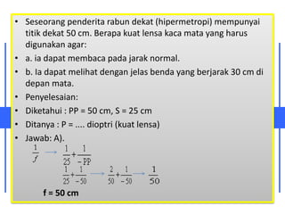 • Seseorang penderita rabun dekat (hipermetropi) mempunyai
titik dekat 50 cm. Berapa kuat lensa kaca mata yang harus
digunakan agar:
• a. ia dapat membaca pada jarak normal.
• b. Ia dapat melihat dengan jelas benda yang berjarak 30 cm di
depan mata.
• Penyelesaian:
• Diketahui : PP = 50 cm, S = 25 cm
• Ditanya : P = .... dioptri (kuat lensa)
• Jawab: A).
f = 50 cm
 