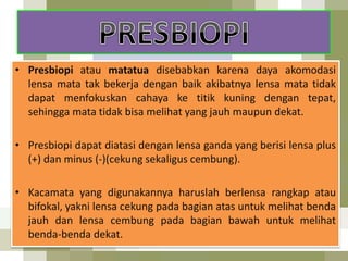 • Presbiopi atau matatua disebabkan karena daya akomodasi
lensa mata tak bekerja dengan baik akibatnya lensa mata tidak
dapat menfokuskan cahaya ke titik kuning dengan tepat,
sehingga mata tidak bisa melihat yang jauh maupun dekat.
• Presbiopi dapat diatasi dengan lensa ganda yang berisi lensa plus
(+) dan minus (-)(cekung sekaligus cembung).
• Kacamata yang digunakannya haruslah berlensa rangkap atau
bifokal, yakni lensa cekung pada bagian atas untuk melihat benda
jauh dan lensa cembung pada bagian bawah untuk melihat
benda-benda dekat.
 