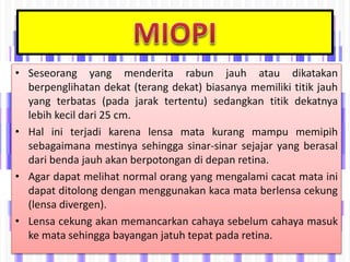• Seseorang yang menderita rabun jauh atau dikatakan
berpenglihatan dekat (terang dekat) biasanya memiliki titik jauh
yang terbatas (pada jarak tertentu) sedangkan titik dekatnya
lebih kecil dari 25 cm.
• Hal ini terjadi karena lensa mata kurang mampu memipih
sebagaimana mestinya sehingga sinar-sinar sejajar yang berasal
dari benda jauh akan berpotongan di depan retina.
• Agar dapat melihat normal orang yang mengalami cacat mata ini
dapat ditolong dengan menggunakan kaca mata berlensa cekung
(lensa divergen).
• Lensa cekung akan memancarkan cahaya sebelum cahaya masuk
ke mata sehingga bayangan jatuh tepat pada retina.
 
