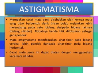 • Merupakan cacat mata yang disebabkan oleh kornea mata
yang tidak berbentuk sferik (irisan bola), melainkan lebih
melengkung pada satu bidang daripada bidang lainnya
(bidang silinder). Akibatnya benda titik difokuskan sebagai
garis pendek.
• Mata astigmatisma memfokuskan sinar-sinar pada bidang
vertikal lebih pendek daripada sinar-sinar pada bidang
horizontal.
• Cacat mata jenis ini dapat diatasi dengan menggunakan
kacamata silindris.
 