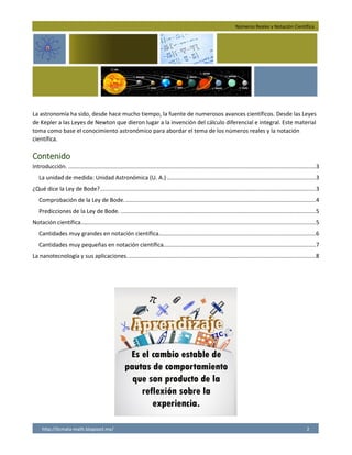 Números Reales y Notación Científica
http://licmata-math.blogspot.mx/ 2
La astronomía ha sido, desde hace mucho tiempo, la fuente de numerosos avances científicos. Desde las Leyes
de Kepler a las Leyes de Newton que dieron lugar a la invención del cálculo diferencial e integral. Este material
toma como base el conocimiento astronómico para abordar el tema de los números reales y la notación
científica.
Contenido
Introducción. ............................................................................................................................................................3
La unidad de medida: Unidad Astronómica (U. A.)..............................................................................................3
¿Qué dice la Ley de Bode?........................................................................................................................................3
Comprobación de la Ley de Bode.........................................................................................................................4
Predicciones de la Ley de Bode. ...........................................................................................................................5
Notación científica....................................................................................................................................................5
Cantidades muy grandes en notación científica...................................................................................................6
Cantidades muy pequeñas en notación científica................................................................................................7
La nanotecnología y sus aplicaciones.......................................................................................................................8
 