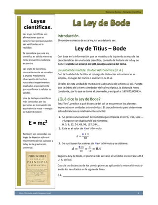 Números Reales y Notación Científica
http://licmata-math.blogspot.mx/ 3
Introducción.
El nombre correcto de esta ley, tal vez debería ser:
Ley de Titius – Bode
Con base en la información que se muestra a la izquierda acerca de las
características de una teoría científica, consulta la historia de la Ley de
Bode y escribe un ensayo de 600 palabras acerca del tema.
La unidad de medida: Unidad Astronómica (U. A.)
Con la finalidad de facilitar el manejo de distancias astronómicas se
emplea, en lugar del metro o kilómetro, la U. A.
El valor de esta unidad de medida es la distancia de la tierra al sol. Puesto
que la órbita de la tierra alrededor del sol es elíptica, la distancia no es
constante, por lo que se toma el promedio, y es igual a: 149’675,000 Km.
¿Qué dice la Ley de Bode?
Esta “ley”, predice a qué distancia del sol se encuentran los planetas
expresadas en unidades astronómicas. El procedimiento para determinar
estas distancias es relativamente sencillo:
1. Se genera una sucesión de números que empieza en cero, tres, seis, …
y luego se van duplicando los números:
0, 3, 6, 12, 24, 48, 96, 192, 384,…
2. Este es el valor de n en la fórmula:
𝑑 =
𝒏 + 4
10
3. Se sustituyen los valores de n en la fórmula y se obtiene:
𝑑 =
𝟎+4
10
=
4
10
= 0.4
Según la Ley de Bode, el planeta más cercano al sol debe encontrase a 0.4
U. A. del sol.
Calcula las distancias de los demás planetas aplicando la misma fórmula y
anota los resultados en la siguiente línea:
0.4, _________________________________________________________
Leyes
científicas.
Las leyes científicas son
afirmaciones que se
caracterizan porque pueden
ser verificadas en la
realidad.
Se considera que una ley
científica es válida mientras
no se encuentre evidencia
en contra.
Las leyes de la ciencia,
constantemente se someten
a prueba mediante la
observación de hechos
naturales o experimentos
diseñados especialmente
para confirmar o refutar su
validez.
Una de las leyes científicas
más conocidas por las
personas es la ecuación de
equivalencia masa – energía
de Albert Einstein:
E = mc2
También son conocidas las
leyes de Newton sobre el
movimiento de los cuerpos y
la ley de la gravitación
universal.
0.7,1, 1.6, 2.8,5.2, 10, 19.6, 38.8 y 77.2
 
