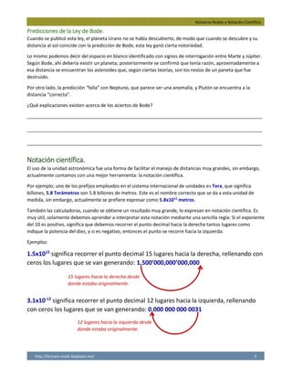 Números Reales y Notación Científica
http://licmata-math.blogspot.mx/ 5
Predicciones de la Ley de Bode.
Cuando se publicó esta ley, el planeta Urano no se había descubierto, de modo que cuando se descubre y su
distancia al sol coincide con la predicción de Bode, esta ley ganó cierta notoriedad.
Lo mismo podemos decir del espacio en blanco identificado con signos de interrogación entre Marte y Júpiter.
Según Bode, ahí debería existir un planeta; posteriormente se confirmó que tenía razón, aproximadamente a
esa distancia se encuentran los asteroides que, según ciertas teorías, son los restos de un paneta que fue
destruido.
Por otro lado, la predicción “falla” con Neptuno, que parece ser una anomalía, y Plutón se encuentra a la
distancia “correcta”.
¿Qué explicaciones existen acerca de los aciertos de Bode?
__________________________________________________________________________________________
__________________________________________________________________________________________
__________________________________________________________________________________________
Notación científica.
El uso de la unidad astronómica fue una forma de facilitar el manejo de distancias muy grandes, sin embargo,
actualmente contamos con una mejor herramienta: la notación científica.
Por ejemplo; uno de los prefijos empleados en el sistema internacional de unidades es Tera, que significa
billones, 5.8 Terámetros son 5.8 billones de metros. Este es el nombre correcto que se da a esta unidad de
medida, sin embargo, actualmente se prefiere expresar como 5.8x1012
metros.
También las calculadoras, cuando se obtiene un resultado muy grande, lo expresan en notación científica. Es
muy útil, solamente debemos aprender a interpretar esta notación mediante una sencilla regla: Si el exponente
del 10 es positivo, significa que debemos recorrer el punto decimal hacia la derecha tantos lugares como
indique la potencia del diez, y si es negativo, entonces el punto se recorre hacia la izquierda.
Ejemplos:
1.5x1015
significa recorrer el punto decimal 15 lugares hacia la derecha, rellenando con
ceros los lugares que se van generando: 1,500’000,000’000,000
3.1x10-12
significa recorrer el punto decimal 12 lugares hacia la izquierda, rellenando
con ceros los lugares que se van generando: 0.000 000 000 0031
15 lugares hacia la derecha desde
donde estaba originalmente.
12 lugares hacia la izquierda desde
donde estaba originalmente.
Hay personas que opinan que fue una simple coincidencia un astrónomo, jugó con las distancias de
dicen que se puede explicar con el principio de la resonancia orbital gravitatoria.
los planetas y vio que una serie se adaptaba a la estructura del sistema. También otras personas
 