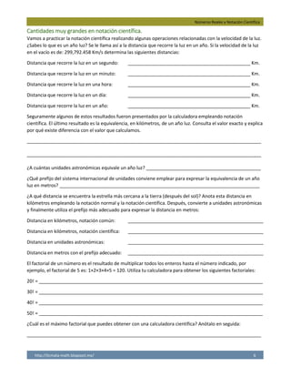 Números Reales y Notación Científica
http://licmata-math.blogspot.mx/ 6
Cantidades muy grandes en notación científica.
Vamos a practicar la notación científica realizando algunas operaciones relacionadas con la velocidad de la luz.
¿Sabes lo que es un año luz? Se le llama así a la distancia que recorre la luz en un año. Si la velocidad de la luz
en el vacío es de: 299,792.458 Km/s determina las siguientes distancias:
Distancia que recorre la luz en un segundo: _______________________________________________ Km.
Distancia que recorre la luz en un minuto: _______________________________________________ Km.
Distancia que recorre la luz en una hora: _______________________________________________ Km.
Distancia que recorre la luz en un día: _______________________________________________ Km.
Distancia que recorre la luz en un año: _______________________________________________ Km.
Seguramente algunos de estos resultados fueron presentados por la calculadora empleando notación
científica. El último resultado es la equivalencia, en kilómetros, de un año luz. Consulta el valor exacto y explica
por qué existe diferencia con el valor que calculamos.
__________________________________________________________________________________________
__________________________________________________________________________________________
¿A cuántas unidades astronómicas equivale un año luz? ____________________________________________
¿Qué prefijo del sistema internacional de unidades conviene emplear para expresar la equivalencia de un año
luz en metros? _____________________________________________________________________________
¿A qué distancia se encuentra la estrella más cercana a la tierra (después del sol)? Anota esta distancia en
kilómetros empleando la notación normal y la notación científica. Después, convierte a unidades astronómicas
y finalmente utiliza el prefijo más adecuado para expresar la distancia en metros:
Distancia en kilómetros, notación común: ____________________________________________________
Distancia en kilómetros, notación científica: ____________________________________________________
Distancia en unidades astronómicas: ____________________________________________________
Distancia en metros con el prefijo adecuado: ____________________________________________________
El factorial de un número es el resultado de multiplicar todos los enteros hasta el número indicado, por
ejemplo, el factorial de 5 es: 1×2×3×4×5 = 120. Utiliza tu calculadora para obtener los siguientes factoriales:
20! = ______________________________________________________________________________________
30! = ______________________________________________________________________________________
40! = ______________________________________________________________________________________
50! = ______________________________________________________________________________________
¿Cuál es el máximo factorial que puedes obtener con una calculadora científica? Anótalo en seguida:
__________________________________________________________________________________________
299,792.458
17,987,547.48
1,079,252,849
2.59x10^10
9.45x10^10
un año luz equivale a 9.46x10^12 km, existe diferencia porque son números muy grandes
y la calculadora no tiene la capacidad de ser precisa cuando trabaja con números asi
equivale a 63,203.60 A.U.
Petámetros
La estrella mas cercana es Próxima
Centauri esta a 4.4 años luz.
41,624,000,000,000 km
4.1624x10^13 km
278,095.87 A.U.
41,624,000,000,000,000 Petámetros
2.43x10^18
2.65x10^32
8.159x10^47
3.041x10^64
69!
 