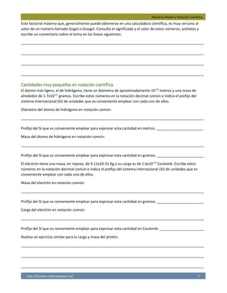 Números Reales y Notación Científica
http://licmata-math.blogspot.mx/ 7
Este factorial máximo que, generalmente puede obtenerse en una calculadora científica, es muy cercano al
valor de un número llamado Gúgol o Googol. Consulta el significado y el valor de estos números, anótalos y
escribe un comentario sobre el tema en las líneas siguientes:
__________________________________________________________________________________________
__________________________________________________________________________________________
__________________________________________________________________________________________
__________________________________________________________________________________________
Cantidades muy pequeñas en notación científica.
El átomo más ligero, el de hidrógeno, tiene un diámetro de aproximadamente 10-10
metros y una masa de
alrededor de 1.7x10-27
gramos. Escribe estos números en la notación decimal común e indica el prefijo del
sistema internacional (SI) de unidades que es conveniente emplear con cada uno de ellos.
Diámetro del átomo de hidrógeno en notación común:
__________________________________________________________________________________________
Prefijo del SI que es conveniente emplear para expresar esta cantidad en metros: _______________________
Masa del átomo de hidrógeno en notación común:
__________________________________________________________________________________________
Prefijo del SI que es conveniente emplear para expresar esta cantidad en gramos: _______________________
El electrón tiene una masa, en reposo, de 9.11x10-31 Kg y su carga es de 1.6x10-19
Coulomb. Escribe estos
números en la notación decimal común e indica el prefijo del sistema internacional (SI) de unidades que es
conveniente emplear con cada uno de ellos.
Masa del electrón en notación común:
__________________________________________________________________________________________
Prefijo del SI que es conveniente emplear para expresar esta cantidad en gramos: _______________________
Carga del electrón en notación común:
__________________________________________________________________________________________
Prefijo del SI que es conveniente emplear para expresar esta cantidad en Coulomb: ______________________
Realiza un ejercicio similar para la carga y masa del protón.
__________________________________________________________________________________________
__________________________________________________________________________________________
__________________________________________________________________________________________
un gúgol es, exactamente, un número que equivale a 10 elevado a 100 (10^100) . El gúgol
se compara al factorial 70. según la nomenclatura tradicional, equivale a 10 mil hexadecillones.
Pienso que es un número extremadamente grande que la mayoría de las personas nunca
pesamos en cantidades tan enormes.
0.0000000010
nanómetros
0.000000000000000000000000017
yoctogramos
0.0000000000000000000000000000911
yoctogramos
0.0000000000000000016
attocoulomb
Carga=1.6x10^19 Notación Científica= 0.0000000000000000016 Prefijo: attocoulomb
Masa=1.67x10^-27 Notación científica= 0.000000000000000000000000167
Prefijo: yoctogramos
 
