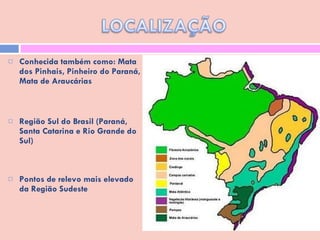 Conhecida também como: Mata dos Pinhais, Pinheiro do Paraná, Mata de Araucárias  Região Sul do Brasil (Paraná, Santa Catarina e Rio Grande do Sul) Pontos de relevo mais elevado da Região Sudeste 