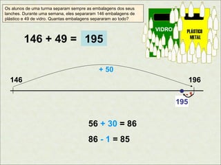 Os alunos de uma turma separam sempre as embalagens dos seus
lanches. Durante uma semana, eles separaram 146 embalagens de
plástico e 49 de vidro. Quantas embalagens separaram ao todo?

146 + 49 = 195
+ 50
146

196
-1

195

56 + 30 = 86
86 - 1 = 85

 