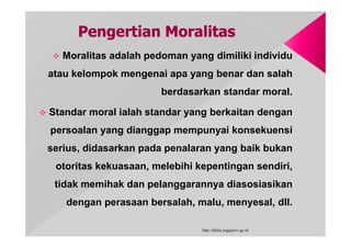  Moralitas adalah pedoman yang dimiliki individu
atau kelompok mengenai apa yang benar dan salah
berdasarkan standar moral.
 Standar moral ialah standar yang berkaitan dengan
persoalan yang dianggap mempunyai konsekuensi
serius, didasarkan pada penalaran yang baik bukan
otoritas kekuasaan, melebihi kepentingan sendiri,
tidak memihak dan pelanggarannya diasosiasikan
dengan perasaan bersalah, malu, menyesal, dll.
http://diklat.jogjaprov.go.id
 