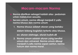  Norma diartikan sebagai kaidah atau pedoman
untuk melakukan sesuatu.
 Secara umum, norma dibagi menjadi 2 yaitu
norma khusus dan norma umum
1. Norma khusus adalah aturan yang berlaku
dalam bidang kegiatan tertentu atau khusus,
ex: aturan olahraga, aturan kuliah,dll
2. Norma umum adalah aturan yang bersifat
umum dan universal. Norma umum dibagi
menjadi 3 yaitu norma sopan santun, norma
hukum dan norma moral.
http://diklat.jogjaprov.go.id
 