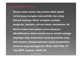  Norma sopan santun atau norma etiket adalah
norma yang mengatur pola perilaku dan sikap
lahiriah manusia. Misal: mengatur perilaku
pergaulan, bertamu, minum,makan, berpakaian, dll.
 Norma hukum merupakan norma biasanya
dikodifikasikan dalam bentuk aturan tertulis sebagai
pegangan bagi masyarakat untuk berperilaku yang
baik maupun sebagai pedoman untuk menjatuhkan
hukuman bagi pelanggarnya. Misal: UUD 1945, PP,
Ttap MPR, Keppres, KUHP, dll
http://diklat.jogjaprov.go.id
 