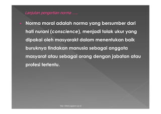  Norma moral adalah norma yang bersumber dari
hati nurani (conscience), menjadi tolak ukur yang
dipakai oleh masyarakt dalam menentukan baik
buruknya tindakan manusia sebagai anggota
masyarat atau sebagai orang dengan jabatan atau
profesi tertentu.
http://diklat.jogjaprov.go.id
 