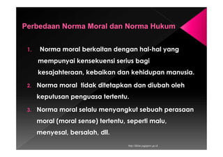 1. Norma moral berkaitan dengan hal-hal yang
mempunyai kensekuensi serius bagi
kesajahteraan, kebaikan dan kehidupan manusia.
2. Norma moral tidak ditetapkan dan diubah oleh
keputusan penguasa tertentu.
3. Norma moral selalu menyangkut sebuah perasaan
moral (moral sense) tertentu, seperti malu,
menyesal, bersalah, dll.
http://diklat.jogjaprov.go.id
 
