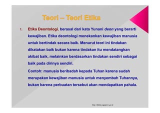 1. Etika Deontologi, berasal dari kata Yunani deon yang berarti
kewajiban. Etika deontologi menekankan kewajiban manusia
untuk bertindak secara baik. Menurut teori ini tindakan
dikatakan baik bukan karena tindakan itu mendatangkan
akibat baik, melainkan berdasarkan tindakan sendiri sebagai
baik pada dirinya sendiri.
Contoh: manusia beribadah kepada Tuhan karena sudah
merupakan kewajiban manusia untuk menyembah Tuhannya,
bukan karena perbuatan tersebut akan mendapatkan pahala.
http://diklat.jogjaprov.go.id
 