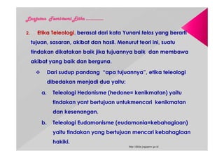 2. Etika Teleologi, berasal dari kata Yunani telos yang berarti
tujuan, sasaran, akibat dan hasil. Menurut teori ini, suatu
tindakan dikatakan baik jika tujuannya baik dan membawa
akibat yang baik dan berguna.
 Dari sudup pandang “apa tujuannya”, etika teleologi
dibedakan menjadi dua yaitu:
a. Teleologi Hedonisme (hedone= kenikmatan) yaitu
tindakan yant bertujuan untukmencari kenikmatan
dan kesenangan.
b. Teleologi Eudamonisme (eudamonia=kebahagiaan)
yaitu tindakan yang bertujuan mencari kebahagiaan
hakiki.
http://diklat.jogjaprov.go.id
 