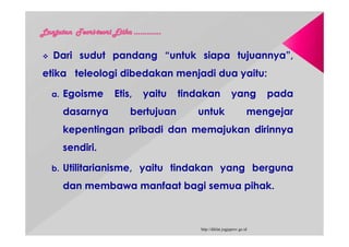  Dari sudut pandang “untuk siapa tujuannya”,
etika teleologi dibedakan menjadi dua yaitu:
a. Egoisme Etis, yaitu tindakan yang pada
dasarnya bertujuan untuk mengejar
kepentingan pribadi dan memajukan dirinnya
sendiri.
b. Utilitarianisme, yaitu tindakan yang berguna
dan membawa manfaat bagi semua pihak.
http://diklat.jogjaprov.go.id
 