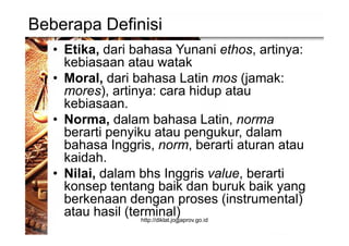 Beberapa Definisi
• Etika, dari bahasa Yunani ethos, artinya:
kebiasaan atau watak
• Moral, dari bahasa Latin mos (jamak:
mores), artinya: cara hidup atau
kebiasaan.
• Norma, dalam bahasa Latin, norma
berarti penyiku atau pengukur, dalam
bahasa Inggris, norm, berarti aturan atau
kaidah.
• Nilai, dalam bhs Inggris value, berarti
konsep tentang baik dan buruk baik yang
berkenaan dengan proses (instrumental)
atau hasil (terminal)http://diklat.jogjaprov.go.id
 