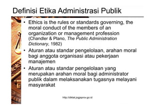 Definisi Etika Administrasi Publik
• Ethics is the rules or standards governing, the
moral conduct of the members of an
organization or management profession
(Chandler & Plano, The Public Administration
Dictionary, 1982)
• Aturan atau standar pengelolaan, arahan moral
bagi anggota organisasi atau pekerjaan
manajemen
• Aturan atau standar pengelolaan yang
merupakan arahan moral bagi administrator
publik dalam melaksanakan tugasnya melayani
masyarakat
http://diklat.jogjaprov.go.id
 