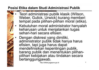 Posisi Etika dalam Studi Administrasi Publik
• Teori administrasi publik klasik (Wilson,
Weber, Gulick, Urwick) kurang memberi
tempat pada pilihan-pilihan moral (etika).
• Kebutuhan moral administrator hanyalah
keharusan untuk menjalankan tugas
sehari-hari secara efisien.
• Dengan diskresi yang dimiliki,
administrator publik tidak hanya harus
efisien, tapi juga harus dapat
mendefinisikan kepentingan publik,
barang publik dan menentukan pilihan-
pilihan kebijakan atau tindakan secara
bertanggungjawab.
5http://diklat.jogjaprov.go.id
 