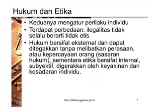 Hukum dan Etika
• Keduanya mengatur perilaku individu
• Terdapat perbedaan: ilegalitas tidak
selalu berarti tidak etis
• Hukum bersifat eksternal dan dapat
ditegakkan tanpa melibatkan perasaan,
atau kepercayaan orang (sasaran
hukum), sementara etika bersifat internal,
subyektif, digerakkan oleh keyakinan dan
kesadaran individu.
9http://diklat.jogjaprov.go.id
 