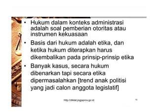 • Hukum dalam konteks administrasi
adalah soal pemberian otoritas atau
instrumen kekuasaan
• Basis dari hukum adalah etika, dan
ketika hukum diterapkan harus
dikembalikan pada prinsip-prinsip etika
• Banyak kasus, secara hukum
dibenarkan tapi secara etika
dipermasalahkan [trend anak politisi
yang jadi calon anggota legislatif]
10http://diklat.jogjaprov.go.id
 