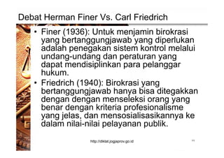 Debat Herman Finer Vs. Carl Friedrich
• Finer (1936): Untuk menjamin birokrasi
yang bertanggungjawab yang diperlukan
adalah penegakan sistem kontrol melalui
undang-undang dan peraturan yang
dapat mendisiplinkan para pelanggar
hukum.
• Friedrich (1940): Birokrasi yang
bertanggungjawab hanya bisa ditegakkan
dengan dengan menseleksi orang yang
benar dengan kriteria profesionalisme
yang jelas, dan mensosialisasikannya ke
dalam nilai-nilai pelayanan publik.
11http://diklat.jogjaprov.go.id
 