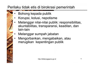 Perilaku tidak etis di birokrasi pemerintah
• Bohong kepada publik
• Korupsi, kolusi, nepotisme
• Melanggar nilai-nilai publik: responsibilitas,
akuntabilitas, transparansi, keadilan, dan
lain-lain
• Melanggar sumpah jabatan
• Mengorbankan, mengabaikan, atau
merugikan kepentingan publik
12http://diklat.jogjaprov.go.id
 