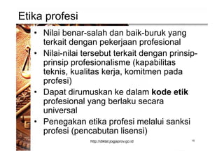 Etika profesi
• Nilai benar-salah dan baik-buruk yang
terkait dengan pekerjaan profesional
• Nilai-nilai tersebut terkait dengan prinsip-
prinsip profesionalisme (kapabilitas
teknis, kualitas kerja, komitmen pada
profesi)
• Dapat dirumuskan ke dalam kode etik
profesional yang berlaku secara
universal
• Penegakan etika profesi melalui sanksi
profesi (pencabutan lisensi)
15http://diklat.jogjaprov.go.id
 
