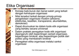 Etika Organisasi
• Konsep baik-buruk dan benar-salah yang terkait
dengan kehidupan organisasi
• Nilai tersebut terkait dengan prinsip-prinsip
pengelolaan organisasi modern (efisiensi,
efektivitas, keadilan, transparansi, akuntabilitas,
demokrasi)
• Dapat dirumuskan ke dalam kode etik organisasi
yang berlaku secara universal
• Dalam praktek penegakan kode etik organisasi
dipengaruhi oleh kepentingan sempit organisasi,
kepentingan birokrat, atau kepentingan politik dari
politisi yang membawahi birokrat
• Penegakan etika organisasi melalui sanksi
organisasi
16http://diklat.jogjaprov.go.id
 