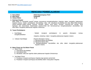 Badan Diklat DIY http://diklat.jogjaprov.go.id
4
RENCANA PEMBELAJARAN
1) Nama Diklat : Diklat Kepemimpinan TK.IV
2) Mata Diklat : Integritas
3) Alokasi Waktu : 18 Jp
4) Deskripsi Singkat :
Mata Diklat ini membekali peserta dengan kemampuan mengaktualisasikan integritas dalam mengelola pelaksanaan
kegiatan instansi melalui pembelajaran akuntabilitas, etika, dan aktualisasi akuntabilitas dan etika. Mata Diklat disajikan
secara interaktif melalui metode ceramah interaktif, diskusi, studi kasus, simulasi, menonton film pendek, studi
lapangan, dan demonstrasi. Keberhasilan peserta dinilai dari kemampuannya mengaktualisasikan akuntabilitas dan
etika dalam mengelola pelaksanaan kegiatan instansinya.
5) Tujuan Pembelajaran
c. Hasil Belajar : Setelah mengikuti pembelajaran ini peserta diharapkan mampu
mengaktualisasikan
integritas pribadinya dalam mengelola pelaksanaan kegiatan instansi
d. Indikator Hasil Belajar : Peserta diharapkan mampu
1) Menginternalisasi akuntabilitas;
2) Menginternalisasi etika;
3) Mengaktualisasikan akuntabilitas dan etika dalam mengelola pelaksanaan
kegiatan instansi.
6) Materi Pokok dan Sub Materi Pokok
a. Materi Pokok
1) Internalisasi Akuntabilitas
2) Internalisasi Etika
3) Aktualisasi etika dan ingeritas dalam pelaksanaan kegiatan diinstansinya.
b. Sub Materi Pokok
1) Penjelasan mengenai pentingnya integritas bagi aparatur pemerintah
2) Penjelasan mengenai pentingnya akuntabilitas dalam mewujudkan integritas
 