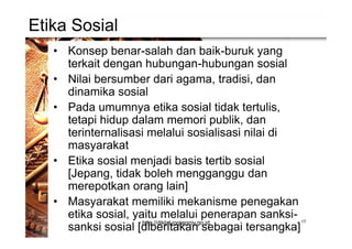 Etika Sosial
• Konsep benar-salah dan baik-buruk yang
terkait dengan hubungan-hubungan sosial
• Nilai bersumber dari agama, tradisi, dan
dinamika sosial
• Pada umumnya etika sosial tidak tertulis,
tetapi hidup dalam memori publik, dan
terinternalisasi melalui sosialisasi nilai di
masyarakat
• Etika sosial menjadi basis tertib sosial
[Jepang, tidak boleh mengganggu dan
merepotkan orang lain]
• Masyarakat memiliki mekanisme penegakan
etika sosial, yaitu melalui penerapan sanksi-
sanksi sosial [diberitakan sebagai tersangka]
17http://diklat.jogjaprov.go.id
 
