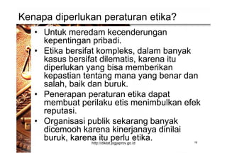 Kenapa diperlukan peraturan etika?
• Untuk meredam kecenderungan
kepentingan pribadi.
• Etika bersifat kompleks, dalam banyak
kasus bersifat dilematis, karena itu
diperlukan yang bisa memberikan
kepastian tentang mana yang benar dan
salah, baik dan buruk.
• Penerapan peraturan etika dapat
membuat perilaku etis menimbulkan efek
reputasi.
• Organisasi publik sekarang banyak
dicemooh karena kinerjanaya dinilai
buruk, karena itu perlu etika. 18http://diklat.jogjaprov.go.id
 