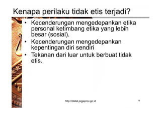 Kenapa perilaku tidak etis terjadi?
• Kecenderungan mengedepankan etika
personal ketimbang etika yang lebih
besar (sosial).
• Kecenderungan mengedepankan
kepentingan diri sendiri
• Tekanan dari luar untuk berbuat tidak
etis.
19http://diklat.jogjaprov.go.id
 