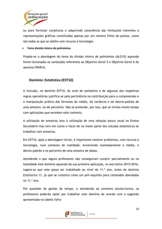 10
ou para formular conjeturas e adquirindo consciência das limitações inerentes a
representações gráficas constituídas apenas por um número finito de pontos, como
são todas as que se obtêm com recurso à tecnologia.
 Tema divisão inteira de polinómios
Propõe-se a abordagem do tema da divisão inteira de polinómios (ALG10) aquando
forem lecionados os conteúdos referentes ao Objetivo Geral 5 e Objetivo Geral 6 do
domínio FRVR10.
Domínio: Estatística (EST10)
A inclusão, no domínio EST10, do sinal de somatório e de algumas das respetivas
regras operatórias justifica-se pela pertinência na contribuição para a compreensão e
a manipulação prática das fórmulas da média, da variância e do desvio-padrão de
uma amostra, ou de percentis. Não se pretende, por isso, que se invista muito tempo
com aplicações que excedam este contexto.
A utilização de amostras leva à utilização de uma notação pouco usual no Ensino
Secundário mas tem em conta o facto de na maior parte dos estudos estatísticos se
trabalhar com amostras.
Em EST10, após a abordagem inicial, é importante resolver problemas, com recurso à
tecnologia, num contexto de realidade, envolvendo nomeadamente a média, o
desvio-padrão e os percentis de uma amostra de dados.
Atendendo a que alguns professores não conseguiram cumprir parcialmente ou na
totalidade este domínio aquando da sua primeira aplicação, no ano letivo 2015/2016,
sugere-se que este possa ser trabalhado ao nível do 11.º ano, antes do domínio
Estatística 11, já que se constitui como um pré-requisito para conteúdos abordados
no 11.º ano.
Por questões de gestão de tempo, e atendendo ao contexto escola/turma, os
professores poderão optar por trabalhar este domínio de acordo com a sugestão
apresentada na tabela infra:
 