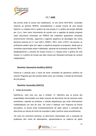 12
11.º ANO
Nas turmas onde os alunos não trabalharam, no ano letivo 2015/2016, conteúdos
relativos ao domínio FRVR10, nomeadamente a função inversa de uma função
bijetiva e a relação entre o gráfico de uma função f e o gráfico da função definida
por 𝑓(𝑎𝑥), bem como futuramente de acordo com a sugestão de gestão proposta
neste documento orientador em FRVR10 não trabalham igualmente conteúdos
anteriormente referidos, sugerimos a seguinte sequência de abordagem dos vários
domínios relativos ao 11.º ano: SUC11, FRVR11, TRI11, GA11 e EST11. No entanto, os
professores podem optar por seguir a sequência proposta no programa, desde que os
conteúdos supracitados sejam trabalhados, aquando da lecionação do domínio TRI11,
designadamente o conceito de função inversa e a relação entre o gráfico de uma
função f e o gráfico da função que dela resulta por dilatação/contração da variável
independente.
Domínio: Geometria Analítica (GA11)
Chama-se a atenção para o facto de haver conteúdos de geometria analítica do
anterior Programa que não constam deste como, por exemplo, o estudo da interseção
de três planos.
Domínio: Sucessões (SUC11)
 Limites de Sucessões
Sublinha-se, mais uma vez, que o símbolo «#» identifica que as provas das
propriedades mencionadas num dado conjunto de descritores são de natureza muito
semelhante, cabendo ao professor a seleção daqueles(as) que serão efetivamente
trabalhados(as) em sala de aula. Tal como é habitual num Programa do Ensino
Secundário, os alunos terão fundamentalmente de saber aplicar o conteúdo dos
descritores ao cálculo do limite de sucessões e saber justificar esses procedimentos.
Tal como em anteriores domínios, os descritores relacionados com a resolução de
problemas têm níveis de desempenho, apresentando-se no Caderno de Apoio
 