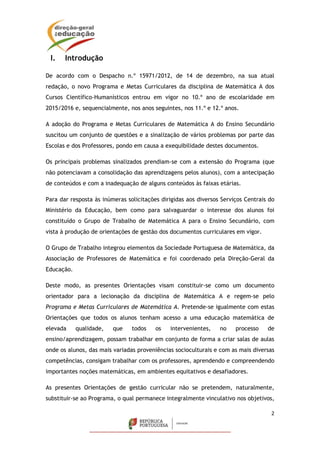 2
I. Introdução
De acordo com o Despacho n.º 15971/2012, de 14 de dezembro, na sua atual
redação, o novo Programa e Metas Curriculares da disciplina de Matemática A dos
Cursos Científico-Humanísticos entrou em vigor no 10.º ano de escolaridade em
2015/2016 e, sequencialmente, nos anos seguintes, nos 11.º e 12.º anos.
A adoção do Programa e Metas Curriculares de Matemática A do Ensino Secundário
suscitou um conjunto de questões e a sinalização de vários problemas por parte das
Escolas e dos Professores, pondo em causa a exequibilidade destes documentos.
Os principais problemas sinalizados prendiam-se com a extensão do Programa (que
não potenciavam a consolidação das aprendizagens pelos alunos), com a antecipação
de conteúdos e com a inadequação de alguns conteúdos às faixas etárias.
Para dar resposta às inúmeras solicitações dirigidas aos diversos Serviços Centrais do
Ministério da Educação, bem como para salvaguardar o interesse dos alunos foi
constituído o Grupo de Trabalho de Matemática A para o Ensino Secundário, com
vista à produção de orientações de gestão dos documentos curriculares em vigor.
O Grupo de Trabalho integrou elementos da Sociedade Portuguesa de Matemática, da
Associação de Professores de Matemática e foi coordenado pela Direção-Geral da
Educação.
Deste modo, as presentes Orientações visam constituir-se como um documento
orientador para a lecionação da disciplina de Matemática A e regem-se pelo
Programa e Metas Curriculares de Matemática A. Pretende-se igualmente com estas
Orientações que todos os alunos tenham acesso a uma educação matemática de
elevada qualidade, que todos os intervenientes, no processo de
ensino/aprendizagem, possam trabalhar em conjunto de forma a criar salas de aulas
onde os alunos, das mais variadas proveniências socioculturais e com as mais diversas
competências, consigam trabalhar com os professores, aprendendo e compreendendo
importantes noções matemáticas, em ambientes equitativos e desafiadores.
As presentes Orientações de gestão curricular não se pretendem, naturalmente,
substituir-se ao Programa, o qual permanece integralmente vinculativo nos objetivos,
 