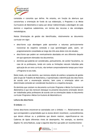 3
conteúdos e conceitos que define. No entanto, em função da abertura que
caracterizou a orientação de fundo da sua elaboração, o Programa e as Metas
Curriculares de Matemática A optou por deixar indeterminada a abordagem de cada
domínio e respetivos subdomínios, em termos dos recursos e das estratégias
metodológicas.
Nestas Orientações de gestão são identificados, relativamente ao documento
curricular em vigor:
 descritores cuja abordagem pode aproveitar a natureza particularmente
transversal do respetivo conteúdo e cuja aprendizagem pode, assim, ser
progressivamente consolidada ao longo dos três anos deste ciclo de estudos;
 descritores que podem ser eventualmente abordados em ano diferente daquele
em que aparecem elencados nos documentos;
 domínios que poderão ser considerados, pontualmente, de caráter facultativo, no
caso de os professores, tendo em conta as limitações naturais induzidas pela
aplicação de um novo currículo, não tenham comprovadamente tempo para tratar
o Programa no seu todo.
Deste modo, em cada domínio, que mereceu objeto de análise e propostas de gestão
pelo Grupo de Trabalho de Matemática, é apresentada a identificação dos descritores
de acordo com a enumeração anterior, bem como a orientação sobre um
determinado conteúdo ser considerado facultativo e a respetiva duração.
Os domínios que constam no documento curricular Programa e Metas Curriculares de
Matemática A que não merecem destaque no presente documento orientador devem
ser trabalhados pelos professores de acordo com as orientações dadas no documento
curricular Programa e Metas Curriculares de Matemática A.
Leitura dos descritores
O símbolo «+»
Certos descritores encontram-se assinalados com o símbolo «+». Relativamente aos
que correspondem a propriedades que os alunos devem reconhecer, a procedimentos
que devem efetuar ou a problemas que devem resolver, especificaram-se nos
Cadernos de Apoio diferentes níveis de desempenho. Por exemplo, no domínio
Álgebra 10, tema Radicais, surge o seguinte descritor que pede um reconhecimento:
 