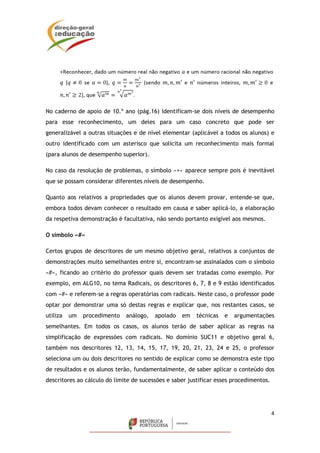 4
No caderno de apoio de 10.º ano (pág.16) identificam-se dois níveis de desempenho
para esse reconhecimento, um deles para um caso concreto que pode ser
generalizável a outras situações e de nível elementar (aplicável a todos os alunos) e
outro identificado com um asterisco que solicita um reconhecimento mais formal
(para alunos de desempenho superior).
No caso da resolução de problemas, o símbolo «+» aparece sempre pois é inevitável
que se possam considerar diferentes níveis de desempenho.
Quanto aos relativos a propriedades que os alunos devem provar, entende-se que,
embora todos devam conhecer o resultado em causa e saber aplicá-lo, a elaboração
da respetiva demonstração é facultativa, não sendo portanto exigível aos mesmos.
O símbolo «#»
Certos grupos de descritores de um mesmo objetivo geral, relativos a conjuntos de
demonstrações muito semelhantes entre si, encontram-se assinalados com o símbolo
«#», ficando ao critério do professor quais devem ser tratadas como exemplo. Por
exemplo, em ALG10, no tema Radicais, os descritores 6, 7, 8 e 9 estão identificados
com «#» e referem-se a regras operatórias com radicais. Neste caso, o professor pode
optar por demonstrar uma só destas regras e explicar que, nos restantes casos, se
utiliza um procedimento análogo, apoiado em técnicas e argumentações
semelhantes. Em todos os casos, os alunos terão de saber aplicar as regras na
simplificação de expressões com radicais. No domínio SUC11 e objetivo geral 6,
também nos descritores 12, 13, 14, 15, 17, 19, 20, 21, 23, 24 e 25, o professor
seleciona um ou dois descritores no sentido de explicar como se demonstra este tipo
de resultados e os alunos terão, fundamentalmente, de saber aplicar o conteúdo dos
descritores ao cálculo do limite de sucessões e saber justificar esses procedimentos.
 