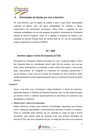 6
II. Orientações de Gestão por Ano e Domínio
Em cada Domínio, que foi objeto de análise e para o qual foram apresentadas
propostas de gestão, para não gerar ambiguidade, foi utilizada a mesma
nomenclatura dos documentos curriculares. Deste modo, a sugestão de uma
indicação metodológica ou de uma proposta de gestão é antecedida de informação
relativa ao domínio respetivo. Assim, se a sugestão ou proposta for relativa a um
conteúdo do domínio Funções Reais de Variável Real do 10.º ano de escolaridade,
surgirá simplesmente a referência FRVR10.
10.º ANO
Domínio: Lógica e Teoria de Conjuntos (LCT10)
De acordo com o Programa e Metas Curriculares (cf. p.9), «O domínio Lógica e Teoria
dos Conjuntos pode ser considerado central neste ciclo de estudos, uma vez que
reúne temas fundamentais e transversais a todo o Ensino Secundário». Este estudo
pode, naturalmente, ser integrado no tratamento de conteúdos pertencentes a
outros domínios, assim como em revisões de conteúdos de anos anteriores. Neste
sentido apresentam-se duas propostas possíveis para um tratamento transversal deste
domínio.
Proposta A
Iniciar o ano letivo com a Introdução à Lógica Bivalente e à Teoria de Conjuntos,
abordando Radicais e Potências de expoente Racional entre os dois objetivos gerais
do domínio LTC10 e trabalhar transversalmente os descritores em contextos mais
abrangentes e complexos.
 Objetivo Geral 1. Operar com proposições
Podem efetuar-se revisões sobre Números, Divisibilidade, Operações com números
reais e respetivas propriedades e ainda Geometria elementar no plano e no espaço.
Como os conteúdos deste domínio vão ser utilizados ao longo de todo o Ensino
Secundário, este capítulo pode ser encarado como uma primeira abordagem do
domínio LCT10, mas com a perspetiva de que, ao longo dos três anos e em sucessivas
 