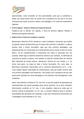 7
oportunidades, estes conteúdos se irão aprofundando, pelo que os problemas a
propor aos alunos devem estar de acordo com a perspetiva de que este é um tema
transversal que ajuda os alunos a adotar uma linguagem e um raciocínio matemáticos
rigorosos.
 Domínio Álgebra - Radicais e Potências de Expoente Racional
Propõe-se que se aborde, em seguida, o tema do domínio Álgebra, Radicais e
Potências de Expoente Racional.
 Objetivo Geral 2. Relacionar condições e conjuntos
Retomando o Domínio LCT10, aborda-se o tema Condições e Conjuntos que contém
um grande número de descritores que os alunos irão continuar a trabalhar e a aplicar
durante todo o Ensino Secundário, pelo que esta primeira abordagem, que
idealmente deve ser relacionada com conhecimentos que os alunos já têm do ensino
básico, vai ser complementada e enriquecida com todas as aplicações que vão
surgindo, desde logo no domínio Geometria Analítica (por exemplo, na definição de
conjuntos de pontos no plano), mas também no domínio Funções Reais de Variável
Real (definição de função injetiva, sobrejetiva, domínio de uma função…), e, de
forma mais geral, ao longo de todo o Ensino Secundário. Por outro lado, os
descritores claramente relacionados com o raciocínio demonstrativo (2.17., 2.18.,
2.20.) exigem alguma maturidade de conhecimentos, pelo que podem merecer aqui
uma primeira abordagem mais elementar, mas sempre com a perspetiva de que mais
tarde serão utilizados em novas abordagens e em contextos mais abrangentes e mais
complexos.
Assim, este domínio é iniciado no 10.º ano mas, no que diz respeito às aplicações que
inevitavelmente vão sendo suscitadas pelos outros domínios, só se deve considerar
efetivamente cumprido no 12.º ano. A este propósito, observa-se ainda que no
domínio Cálculo Combinatório, no 12.º ano, o primeiro Objetivo Geral é Conhecer
propriedades das operações com conjuntos, o que está intimamente relacionado com
a abordagem inicial efetuada no 10.º ano.
 