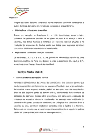 8
Proposta B
Integrar este tema de forma transversal, no tratamento de conteúdos pertencentes a
outros domínios, bem como em revisões de conteúdos de anos anteriores.
 Objetivo Geral 1. Operar com proposições
Tratar, por exemplo, os descritores 1.1. a 1.16. introduzindo, como revisões,
problemas de geometria (teorema de Pitágoras no plano e no espaço − áreas e
volumes), nos temas Radicais e Potências de expoente racional (ALG10) e na
resolução de problemas de Álgebra desde que todos esses exemplos permitam
concretizar efetivamente os descritores mencionados.
 Objetivo Geral 2. Relacionar condições e conjuntos
Os descritores 2.1. a 2.5. e 2.10. a 2.18. podem ser introduzidos aquando do tema
Geometria Analítica no Plano e no Espaço, e ainda os descritores 2.6. a 2.9. e 2.19.
aquando do tema Funções Reais de Variável Real.
Domínio: Álgebra (ALG10)
 Radicais e Potências de expoente racional
Partindo de conhecimentos do 3.º Ciclo do Ensino Básico, este conteúdo permite que
os alunos consolidem conhecimentos ou superem dificuldades que sejam detetadas.
Tal como se refere no ponto anterior, poderá ser vantajoso intercalar este domínio
entre os dois objetivos gerais do domínio LTC10, possibilitando mais exemplos de
aplicação das operações lógicas sobre proposições, bem como com a resolução de
problemas de geometria elementar relacionados, por exemplo, com a utilização do
teorema de Pitágoras, os casos de semelhança de triângulos ou o cálculo de áreas e
volumes; ou seja, permitem estabelecer conexões entre a Álgebra e os Números.
Salienta-se, no entanto, que a compreensão dos procedimentos e a posterior prática
devem ser preocupações prioritárias na abordagem inicial.
 