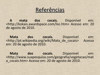 Referências A mata dos cocais.  Disponível em: <http://kokais.awardspace.com/loc.htm> Acesso em: 20 de agosto de 2010. Mata dos cocais.  Disponível em: <http://pt.wikipedia.org/wiki/Mata_de_cocais> Acesso em: 20 de agosto de 2010. Mata dos cocais.  Disponível em: <http://www.suapesquisa.com/geografia/vegetacao/mata_cocais.htm> Acesso em: 20 de agosto de 2010. 